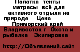 Палатка, тенты, матрасы, всё для активного отдыха на природе. › Цена ­ 10 000 - Приморский край, Владивосток г. Охота и рыбалка » Экипировка   